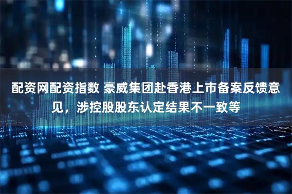 配资网配资指数 豪威集团赴香港上市备案反馈意见，涉控股股东认定结果不一致等