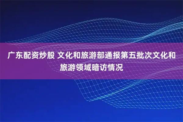 广东配资炒股 文化和旅游部通报第五批次文化和旅游领域暗访情况