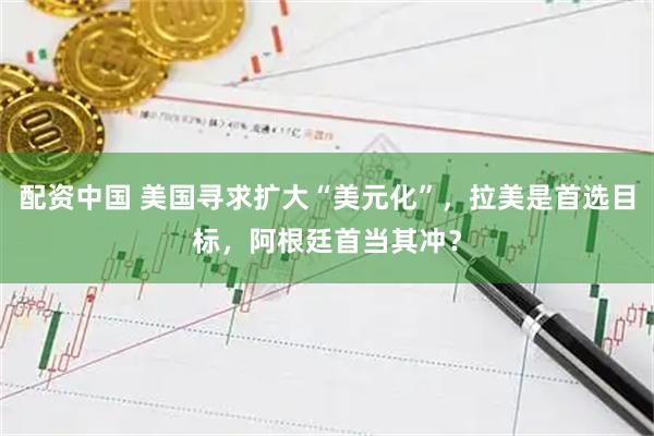 配资中国 美国寻求扩大“美元化”，拉美是首选目标，阿根廷首当其冲？