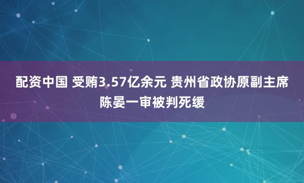 配资中国 受贿3.57亿余元 贵州省政协原副主席陈晏一审被判死缓