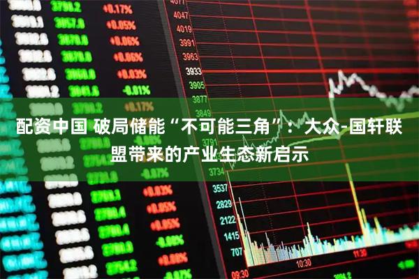 配资中国 破局储能“不可能三角”：大众-国轩联盟带来的产业生态新启示