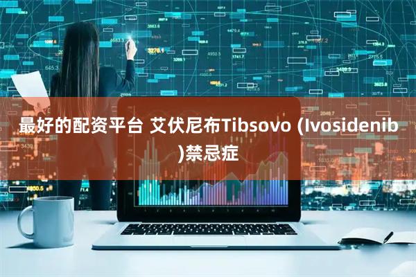最好的配资平台 艾伏尼布Tibsovo (Ivosidenib)禁忌症