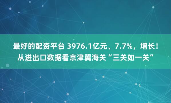 最好的配资平台 3976.1亿元、7.7%，增长！从进出口数据看京津冀海关“三关如一关”