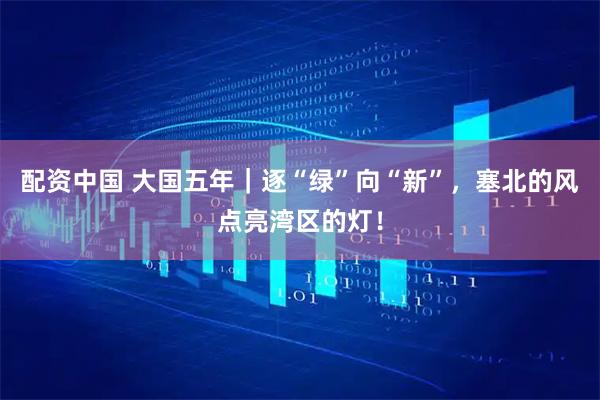 配资中国 大国五年｜逐“绿”向“新”，塞北的风点亮湾区的灯！