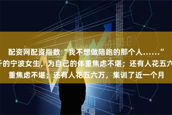 配资网配资指数 “我不想做陪跑的那个人……”身高1米7，体重84斤的宁波女生，为自己的体重焦虑不堪；还有人花五六万，集训了近一个月