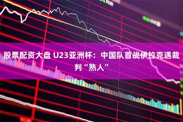 股票配资大盘 U23亚洲杯：中国队首战伊拉克遇裁判“熟人”