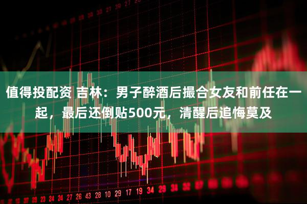 值得投配资 吉林：男子醉酒后撮合女友和前任在一起，最后还倒贴500元，清醒后追悔莫及