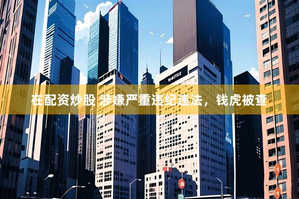 在配资炒股 涉嫌严重违纪违法，钱虎被查
